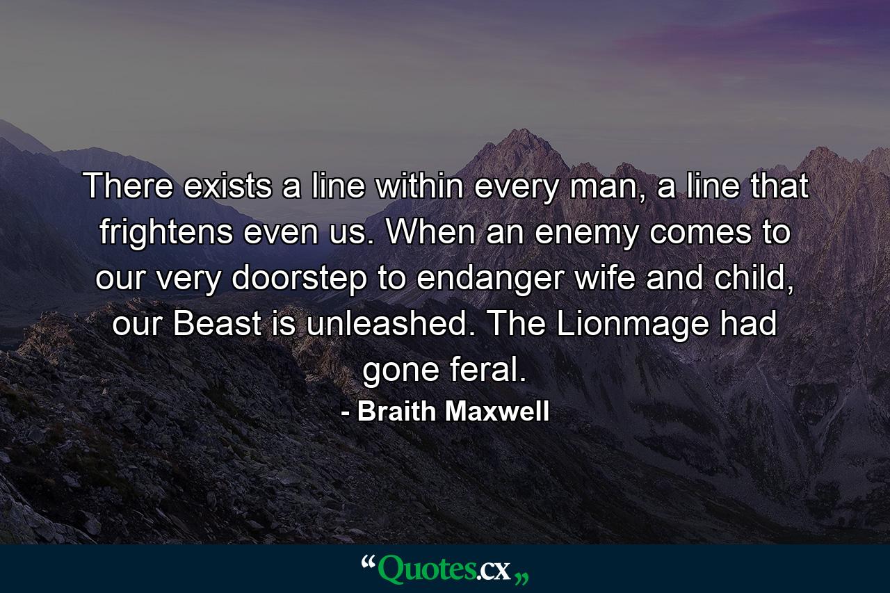 There exists a line within every man, a line that frightens even us. When an enemy comes to our very doorstep to endanger wife and child, our Beast is unleashed. The Lionmage had gone feral. - Quote by Braith Maxwell