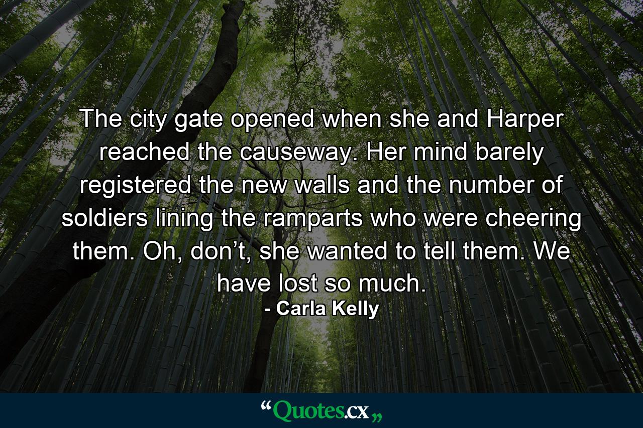 The city gate opened when she and Harper reached the causeway. Her mind barely registered the new walls and the number of soldiers lining the ramparts who were cheering them. Oh, don’t, she wanted to tell them. We have lost so much. - Quote by Carla Kelly