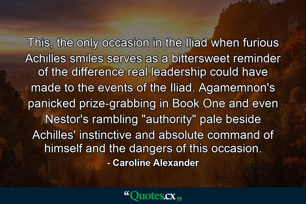 This, the only occasion in the Iliad when furious Achilles smiles serves as a bittersweet reminder of the difference real leadership could have made to the events of the Iliad. Agamemnon's panicked prize-grabbing in Book One and even Nestor's rambling 