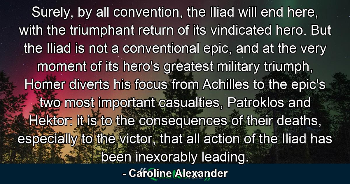 Surely, by all convention, the Iliad will end here, with the triumphant return of its vindicated hero. But the Iliad is not a conventional epic, and at the very moment of its hero's greatest military triumph, Homer diverts his focus from Achilles to the epic's two most important casualties, Patroklos and Hektor: it is to the consequences of their deaths, especially to the victor, that all action of the Iliad has been inexorably leading. - Quote by Caroline Alexander