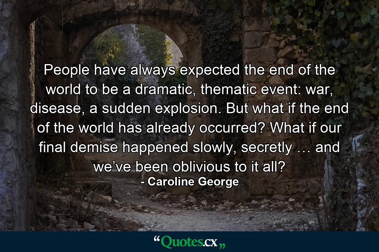 People have always expected the end of the world to be a dramatic, thematic event: war, disease, a sudden explosion. But what if the end of the world has already occurred? What if our final demise happened slowly, secretly … and we’ve been oblivious to it all? - Quote by Caroline George