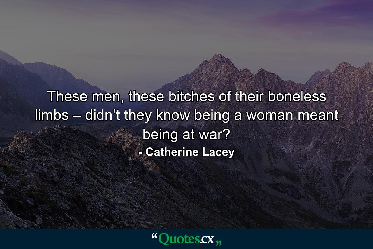 These men, these bitches of their boneless limbs – didn’t they know being a woman meant being at war? - Quote by Catherine Lacey