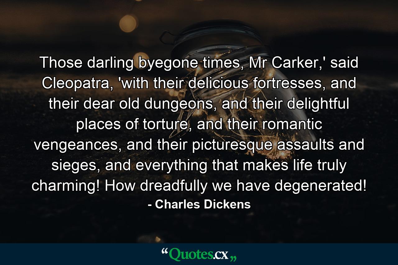 Those darling byegone times, Mr Carker,' said Cleopatra, 'with their delicious fortresses, and their dear old dungeons, and their delightful places of torture, and their romantic vengeances, and their picturesque assaults and sieges, and everything that makes life truly charming! How dreadfully we have degenerated! - Quote by Charles Dickens