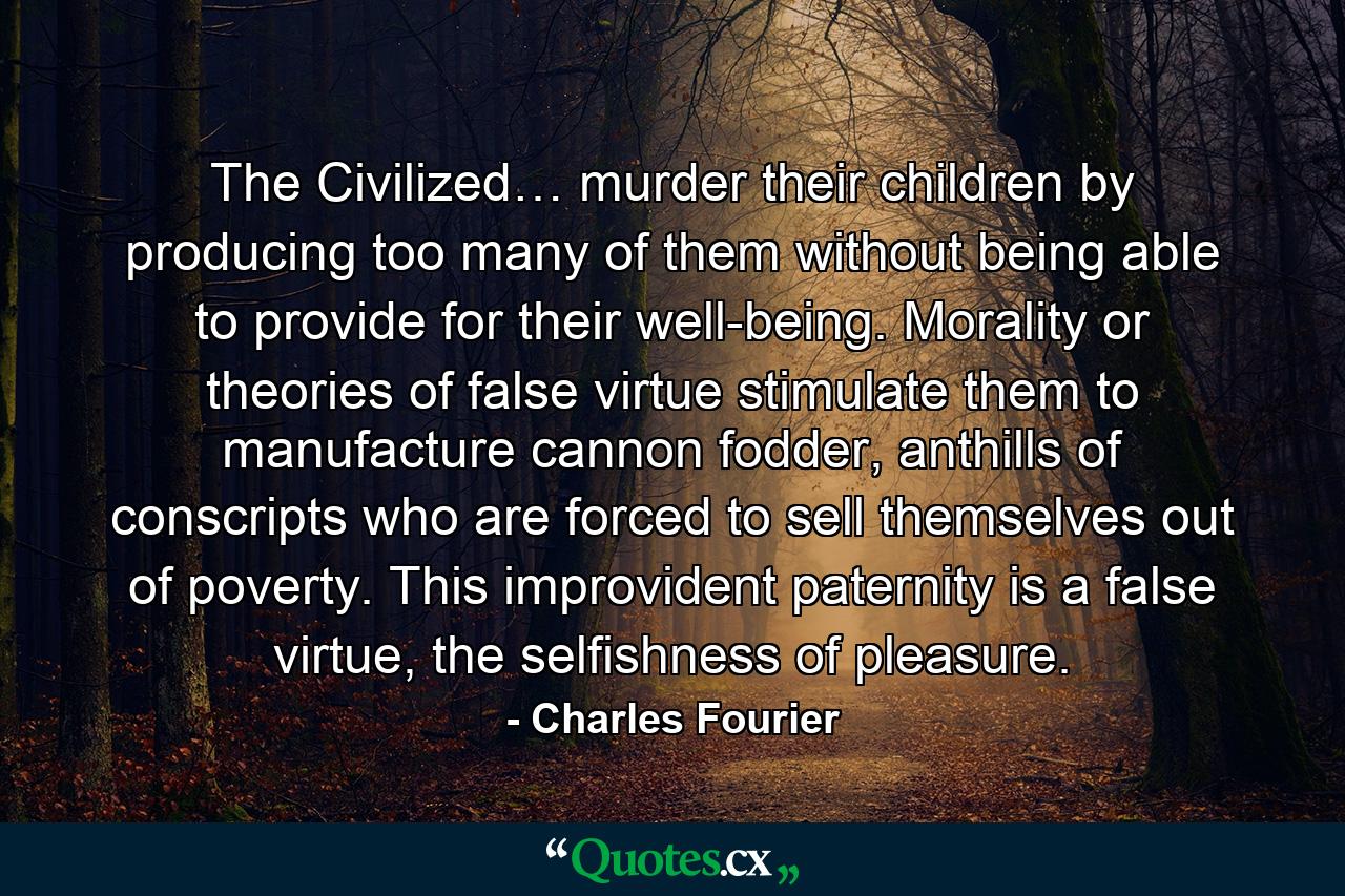 The Civilized… murder their children by producing too many of them without being able to provide for their well-being. Morality or theories of false virtue stimulate them to manufacture cannon fodder, anthills of conscripts who are forced to sell themselves out of poverty. This improvident paternity is a false virtue, the selfishness of pleasure. - Quote by Charles Fourier