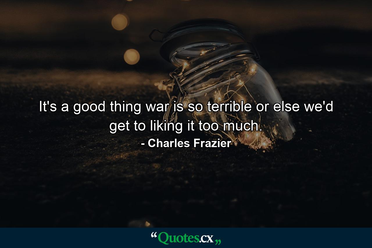 It's a good thing war is so terrible or else we'd get to liking it too much. - Quote by Charles Frazier