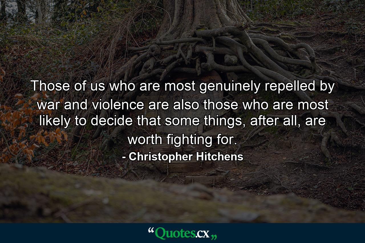 Those of us who are most genuinely repelled by war and violence are also those who are most likely to decide that some things, after all, are worth fighting for. - Quote by Christopher Hitchens