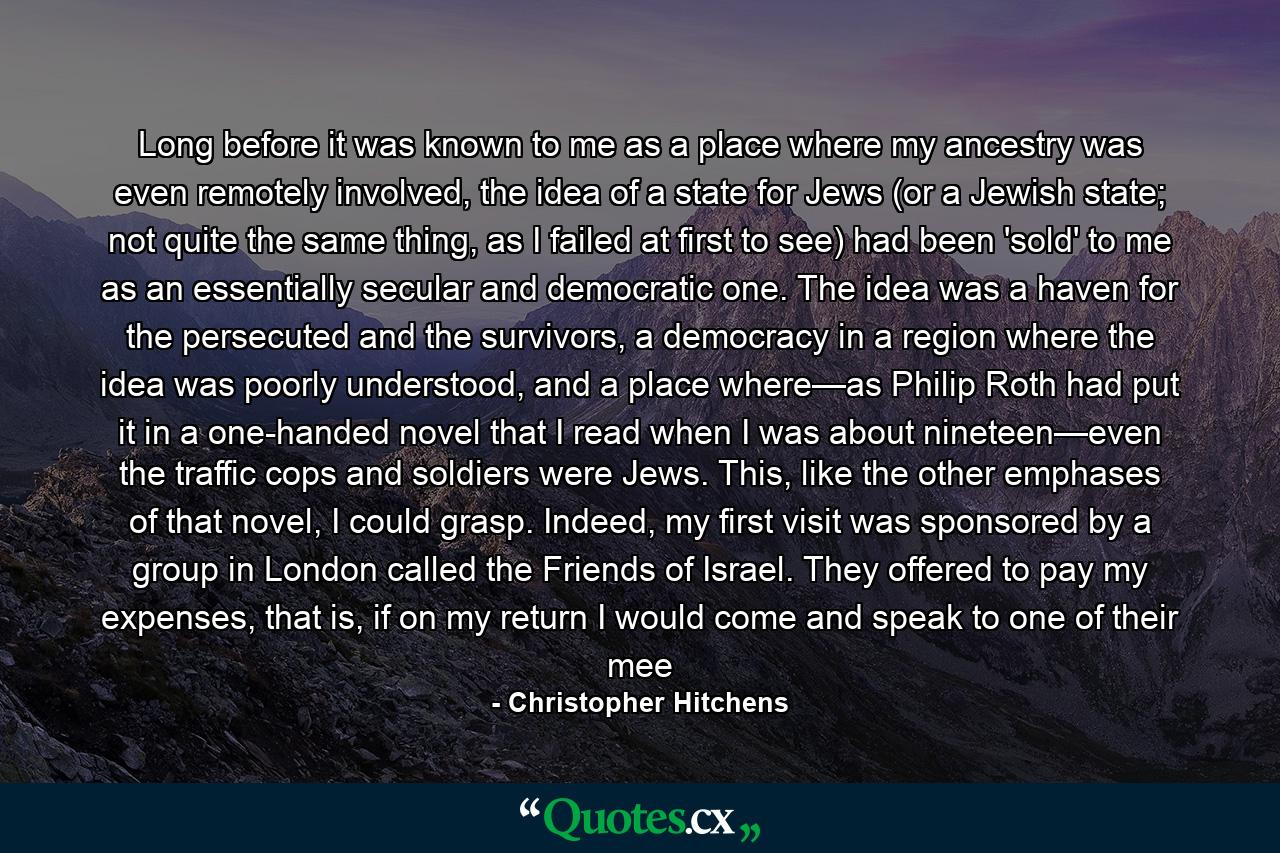 Long before it was known to me as a place where my ancestry was even remotely involved, the idea of a state for Jews (or a Jewish state; not quite the same thing, as I failed at first to see) had been 'sold' to me as an essentially secular and democratic one. The idea was a haven for the persecuted and the survivors, a democracy in a region where the idea was poorly understood, and a place where—as Philip Roth had put it in a one-handed novel that I read when I was about nineteen—even the traffic cops and soldiers were Jews. This, like the other emphases of that novel, I could grasp. Indeed, my first visit was sponsored by a group in London called the Friends of Israel. They offered to pay my expenses, that is, if on my return I would come and speak to one of their mee - Quote by Christopher Hitchens