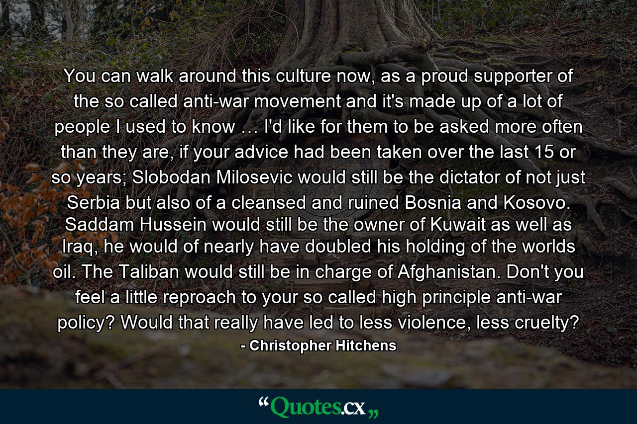 You can walk around this culture now, as a proud supporter of the so called anti-war movement and it's made up of a lot of people I used to know … I'd like for them to be asked more often than they are, if your advice had been taken over the last 15 or so years; Slobodan Milosevic would still be the dictator of not just Serbia but also of a cleansed and ruined Bosnia and Kosovo. Saddam Hussein would still be the owner of Kuwait as well as Iraq, he would of nearly have doubled his holding of the worlds oil. The Taliban would still be in charge of Afghanistan. Don't you feel a little reproach to your so called high principle anti-war policy? Would that really have led to less violence, less cruelty? - Quote by Christopher Hitchens