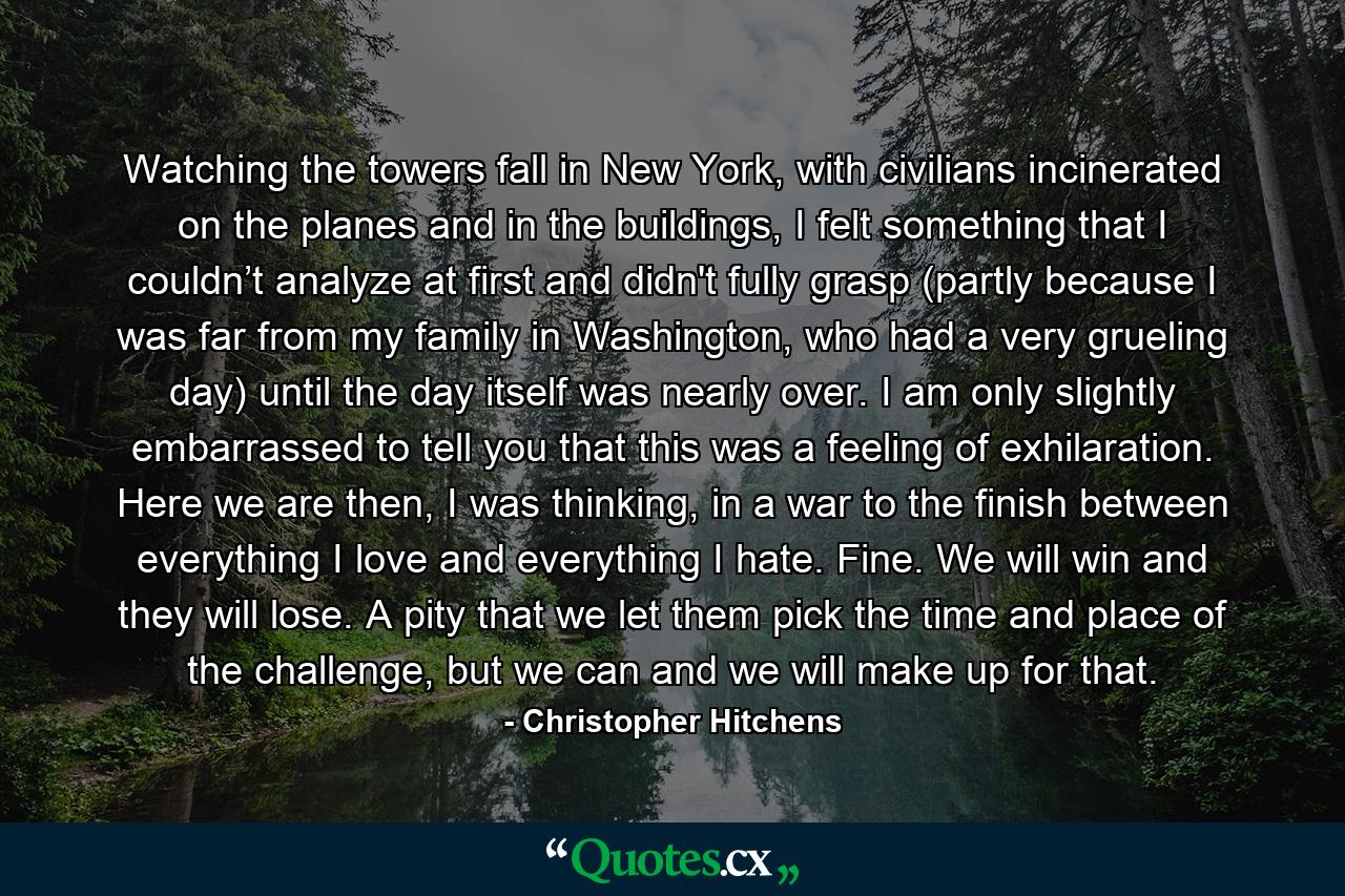 Watching the towers fall in New York, with civilians incinerated on the planes and in the buildings, I felt something that I couldn’t analyze at first and didn't fully grasp (partly because I was far from my family in Washington, who had a very grueling day) until the day itself was nearly over. I am only slightly embarrassed to tell you that this was a feeling of exhilaration. Here we are then, I was thinking, in a war to the finish between everything I love and everything I hate. Fine. We will win and they will lose. A pity that we let them pick the time and place of the challenge, but we can and we will make up for that. - Quote by Christopher Hitchens