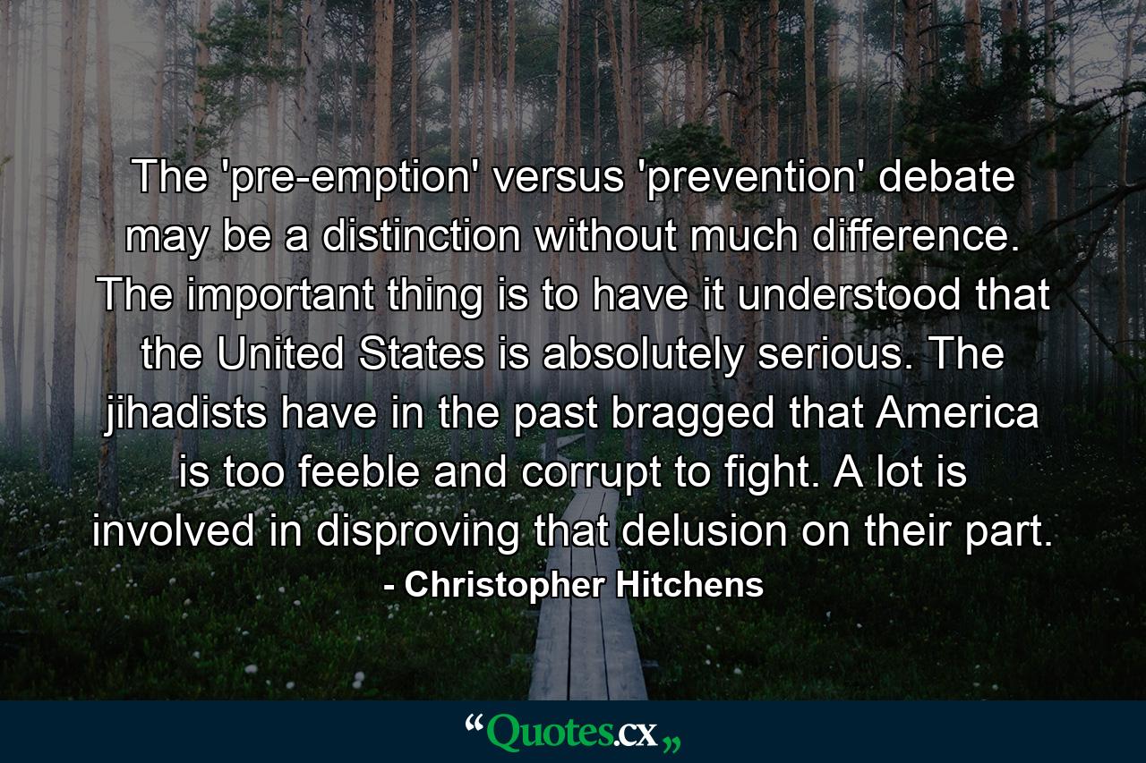 The 'pre-emption' versus 'prevention' debate may be a distinction without much difference. The important thing is to have it understood that the United States is absolutely serious. The jihadists have in the past bragged that America is too feeble and corrupt to fight. A lot is involved in disproving that delusion on their part. - Quote by Christopher Hitchens