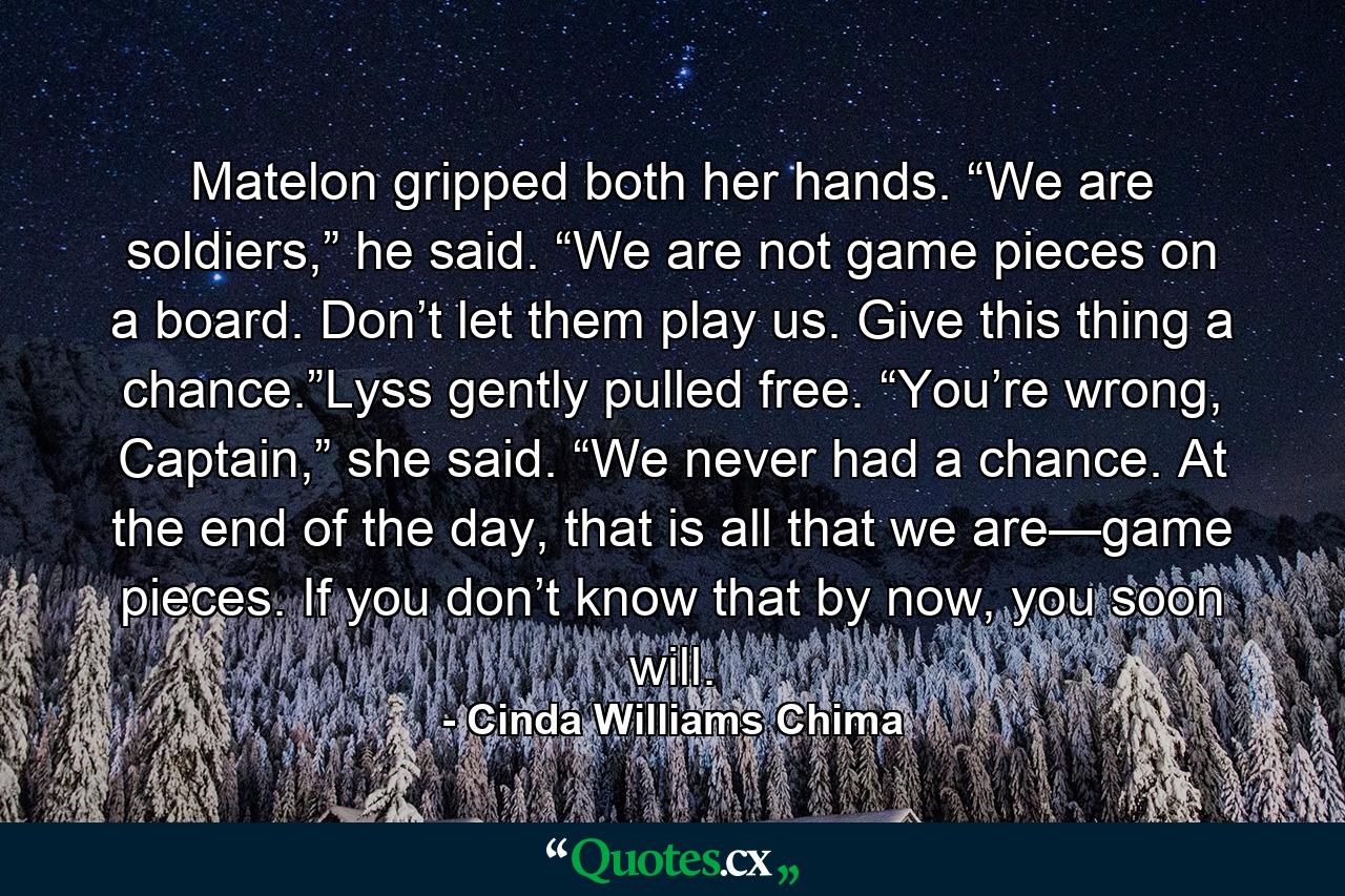 Matelon gripped both her hands. “We are soldiers,” he said. “We are not game pieces on a board. Don’t let them play us. Give this thing a chance.”Lyss gently pulled free. “You’re wrong, Captain,” she said. “We never had a chance. At the end of the day, that is all that we are—game pieces. If you don’t know that by now, you soon will. - Quote by Cinda Williams Chima