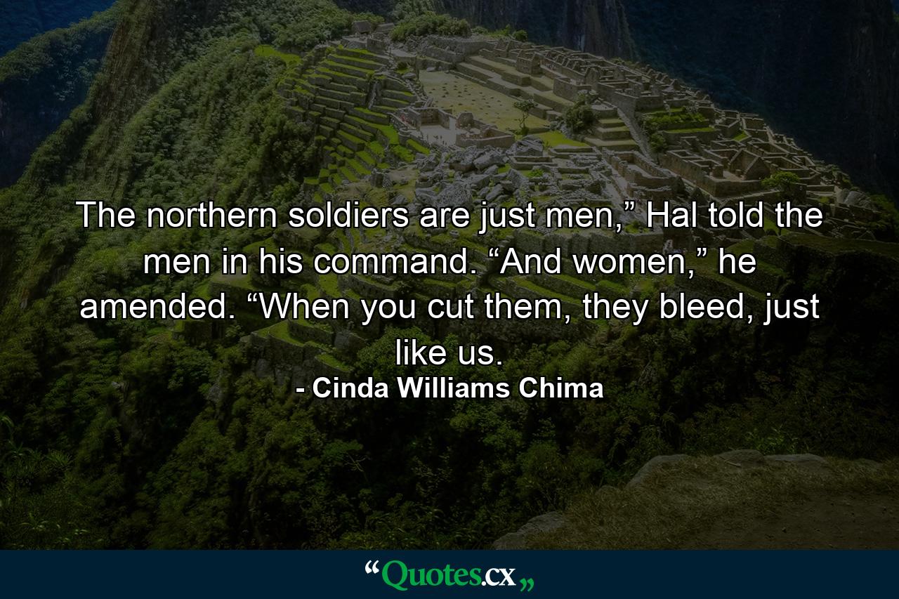 The northern soldiers are just men,” Hal told the men in his command. “And women,” he amended. “When you cut them, they bleed, just like us. - Quote by Cinda Williams Chima