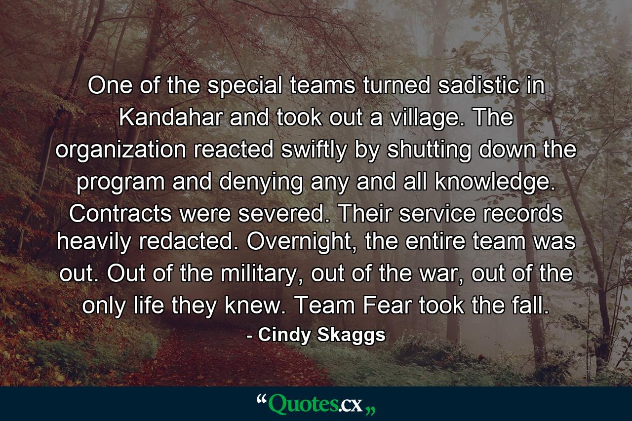 One of the special teams turned sadistic in Kandahar and took out a village. The organization reacted swiftly by shutting down the program and denying any and all knowledge. Contracts were severed. Their service records heavily redacted. Overnight, the entire team was out. Out of the military, out of the war, out of the only life they knew. Team Fear took the fall. - Quote by Cindy Skaggs