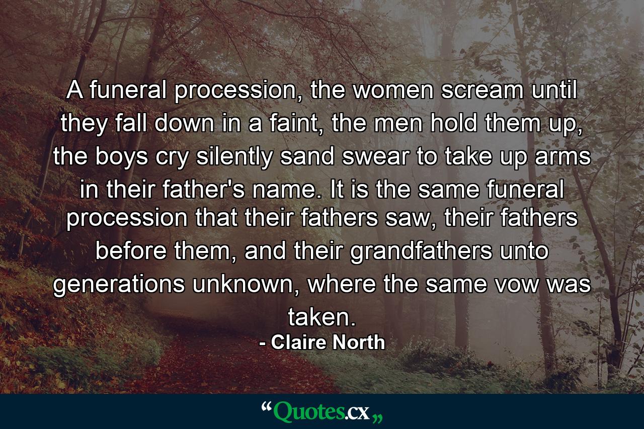 A funeral procession, the women scream until they fall down in a faint, the men hold them up, the boys cry silently sand swear to take up arms in their father's name. It is the same funeral procession that their fathers saw, their fathers before them, and their grandfathers unto generations unknown, where the same vow was taken. - Quote by Claire North