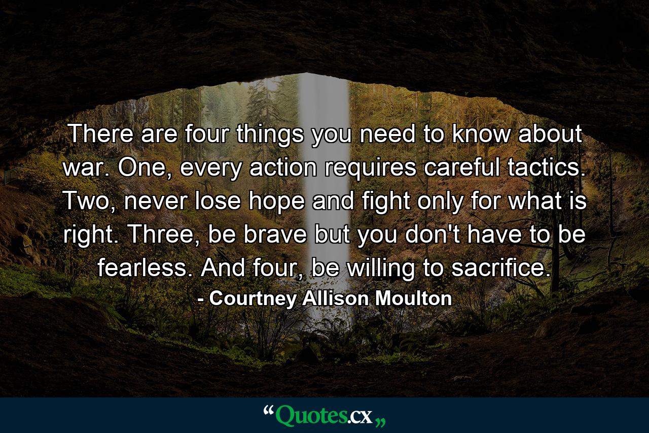 There are four things you need to know about war. One, every action requires careful tactics. Two, never lose hope and fight only for what is right. Three, be brave but you don't have to be fearless. And four, be willing to sacrifice. - Quote by Courtney Allison Moulton