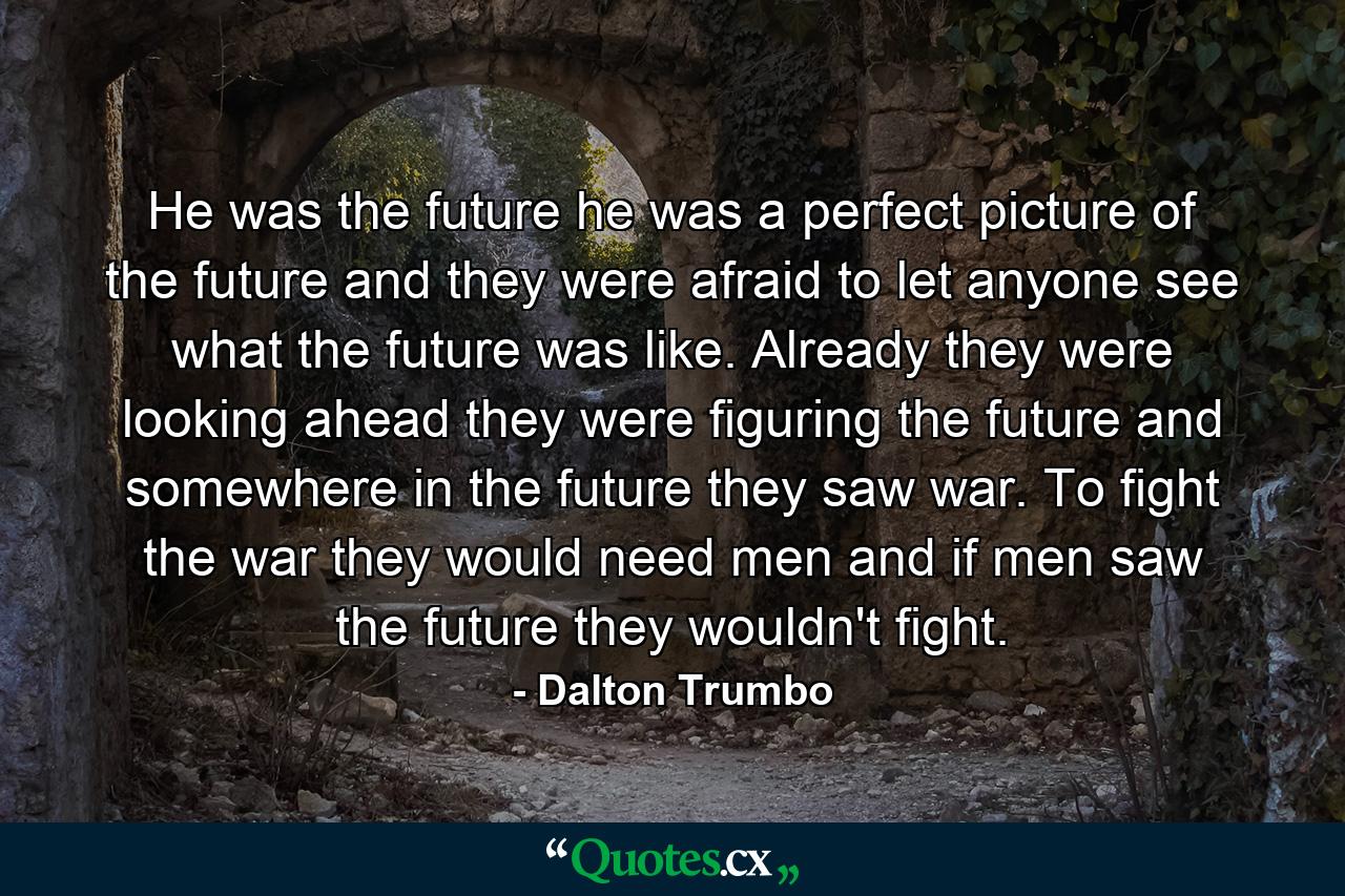 He was the future he was a perfect picture of the future and they were afraid to let anyone see what the future was like. Already they were looking ahead they were figuring the future and somewhere in the future they saw war. To fight the war they would need men and if men saw the future they wouldn't fight. - Quote by Dalton Trumbo