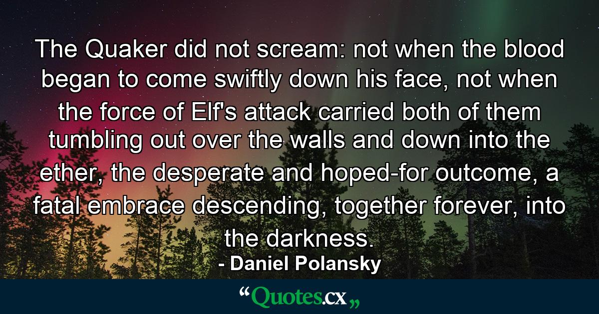 The Quaker did not scream: not when the blood began to come swiftly down his face, not when the force of Elf's attack carried both of them tumbling out over the walls and down into the ether, the desperate and hoped-for outcome, a fatal embrace descending, together forever, into the darkness. - Quote by Daniel Polansky