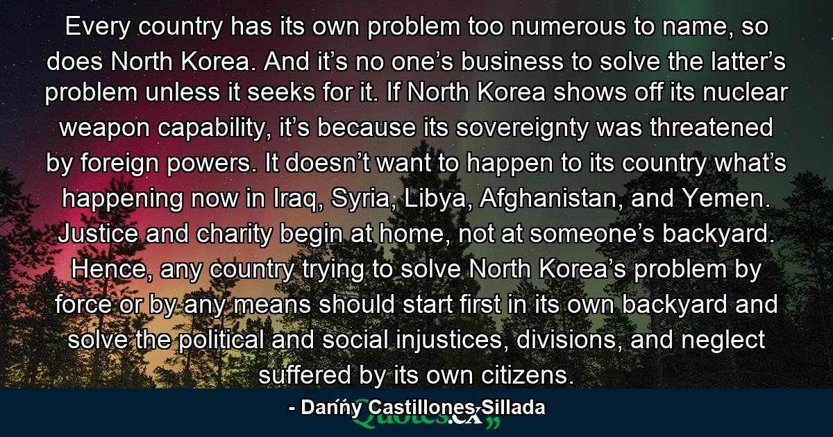 Every country has its own problem too numerous to name, so does North Korea. And it’s no one’s business to solve the latter’s problem unless it seeks for it. If North Korea shows off its nuclear weapon capability, it’s because its sovereignty was threatened by foreign powers. It doesn’t want to happen to its country what’s happening now in Iraq, Syria, Libya, Afghanistan, and Yemen. Justice and charity begin at home, not at someone’s backyard. Hence, any country trying to solve North Korea’s problem by force or by any means should start first in its own backyard and solve the political and social injustices, divisions, and neglect suffered by its own citizens. - Quote by Danny Castillones Sillada