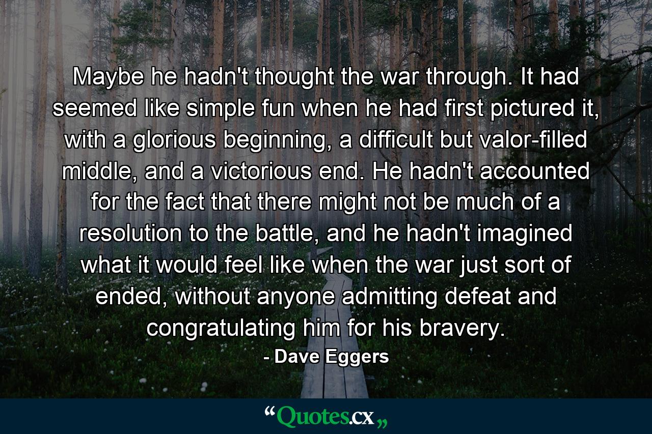 Maybe he hadn't thought the war through. It had seemed like simple fun when he had first pictured it, with a glorious beginning, a difficult but valor-filled middle, and a victorious end. He hadn't accounted for the fact that there might not be much of a resolution to the battle, and he hadn't imagined what it would feel like when the war just sort of ended, without anyone admitting defeat and congratulating him for his bravery. - Quote by Dave Eggers