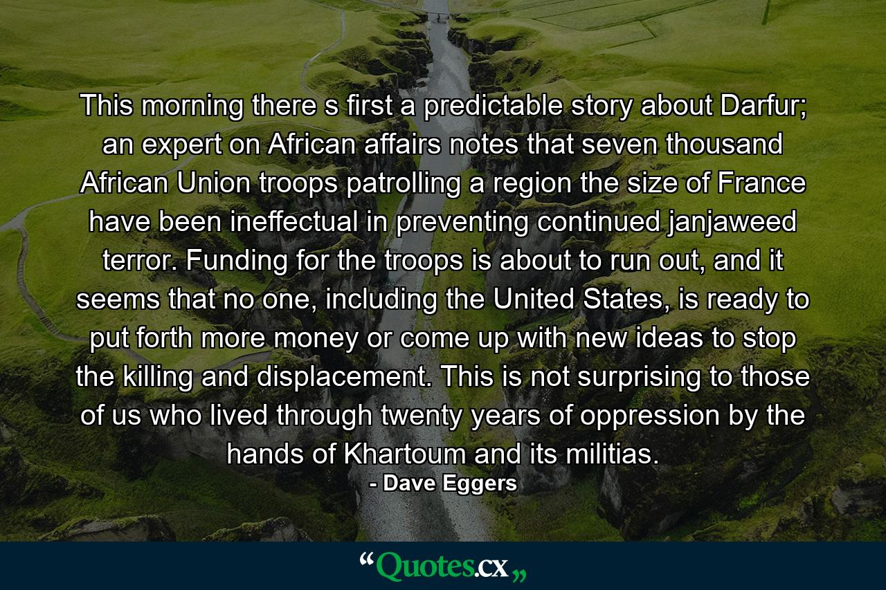 This morning there s first a predictable story about Darfur; an expert on African affairs notes that seven thousand African Union troops patrolling a region the size of France have been ineffectual in preventing continued janjaweed terror. Funding for the troops is about to run out, and it seems that no one, including the United States, is ready to put forth more money or come up with new ideas to stop the killing and displacement. This is not surprising to those of us who lived through twenty years of oppression by the hands of Khartoum and its militias. - Quote by Dave Eggers