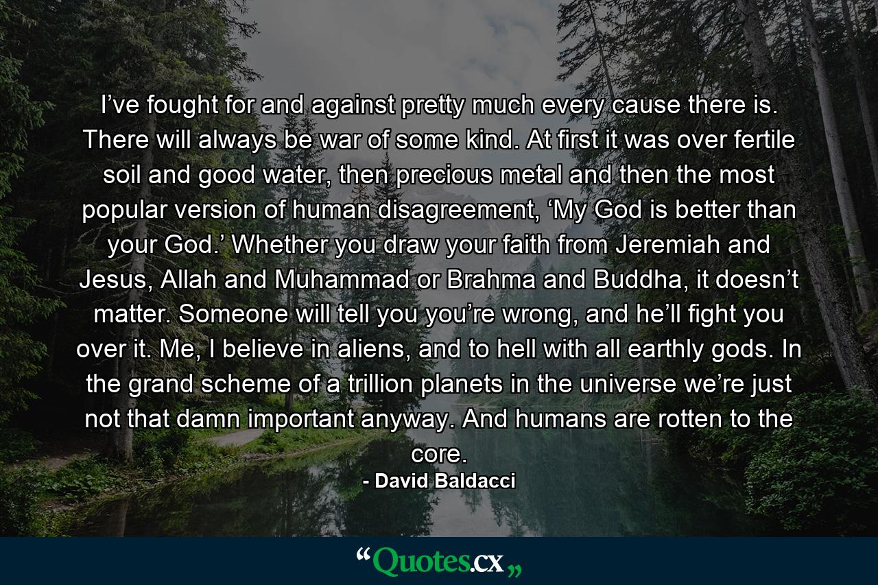 I’ve fought for and against pretty much every cause there is. There will always be war of some kind. At first it was over fertile soil and good water, then precious metal and then the most popular version of human disagreement, ‘My God is better than your God.’ Whether you draw your faith from Jeremiah and Jesus, Allah and Muhammad or Brahma and Buddha, it doesn’t matter. Someone will tell you you’re wrong, and he’ll fight you over it. Me, I believe in aliens, and to hell with all earthly gods. In the grand scheme of a trillion planets in the universe we’re just not that damn important anyway. And humans are rotten to the core. - Quote by David Baldacci