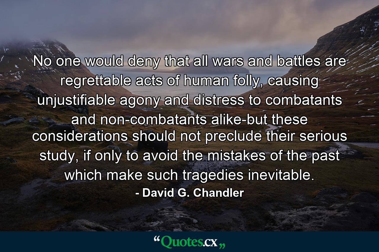 No one would deny that all wars and battles are regrettable acts of human folly, causing unjustifiable agony and distress to combatants and non-combatants alike-but these considerations should not preclude their serious study, if only to avoid the mistakes of the past which make such tragedies inevitable. - Quote by David G. Chandler