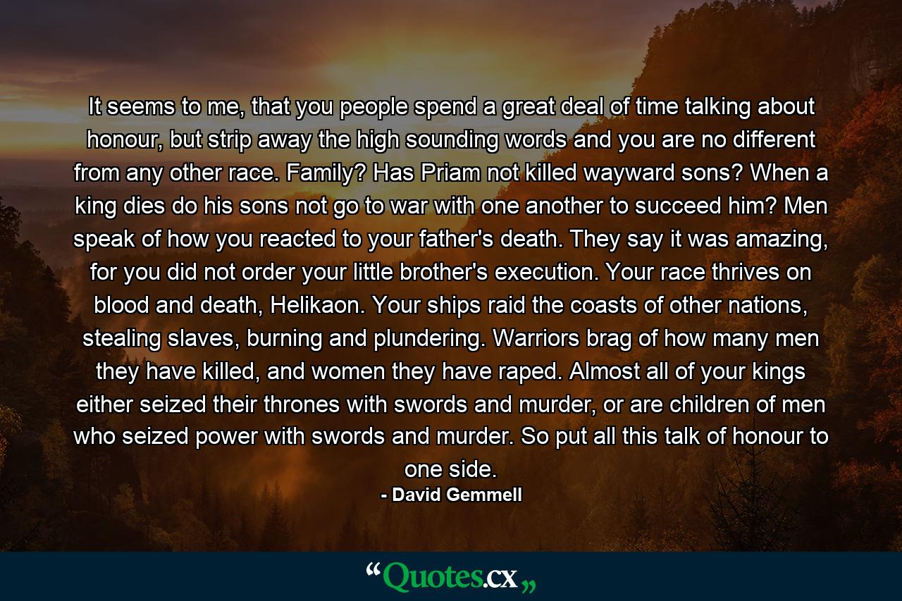 It seems to me, that you people spend a great deal of time talking about honour, but strip away the high sounding words and you are no different from any other race. Family? Has Priam not killed wayward sons? When a king dies do his sons not go to war with one another to succeed him? Men speak of how you reacted to your father's death. They say it was amazing, for you did not order your little brother's execution. Your race thrives on blood and death, Helikaon. Your ships raid the coasts of other nations, stealing slaves, burning and plundering. Warriors brag of how many men they have killed, and women they have raped. Almost all of your kings either seized their thrones with swords and murder, or are children of men who seized power with swords and murder. So put all this talk of honour to one side. - Quote by David Gemmell