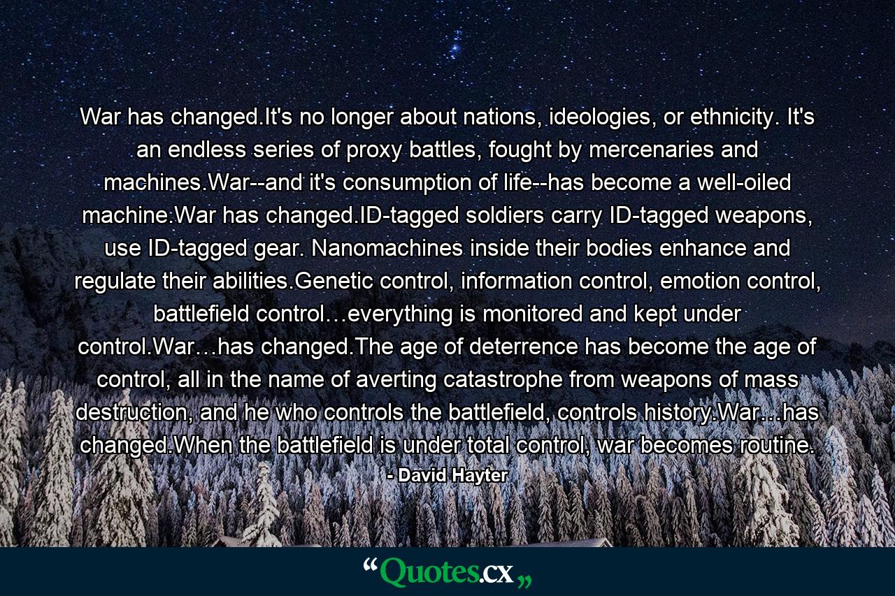 War has changed.It's no longer about nations, ideologies, or ethnicity. It's an endless series of proxy battles, fought by mercenaries and machines.War--and it's consumption of life--has become a well-oiled machine.War has changed.ID-tagged soldiers carry ID-tagged weapons, use ID-tagged gear. Nanomachines inside their bodies enhance and regulate their abilities.Genetic control, information control, emotion control, battlefield control…everything is monitored and kept under control.War…has changed.The age of deterrence has become the age of control, all in the name of averting catastrophe from weapons of mass destruction, and he who controls the battlefield, controls history.War…has changed.When the battlefield is under total control, war becomes routine. - Quote by David Hayter