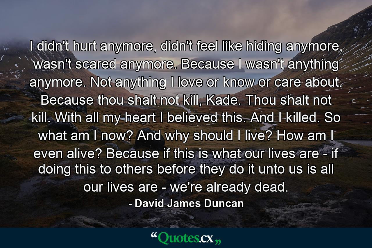 I didn't hurt anymore, didn't feel like hiding anymore, wasn't scared anymore. Because I wasn't anything anymore. Not anything I love or know or care about. Because thou shalt not kill, Kade. Thou shalt not kill. With all my heart I believed this. And I killed. So what am I now? And why should I live? How am I even alive? Because if this is what our lives are - if doing this to others before they do it unto us is all our lives are - we're already dead. - Quote by David James Duncan