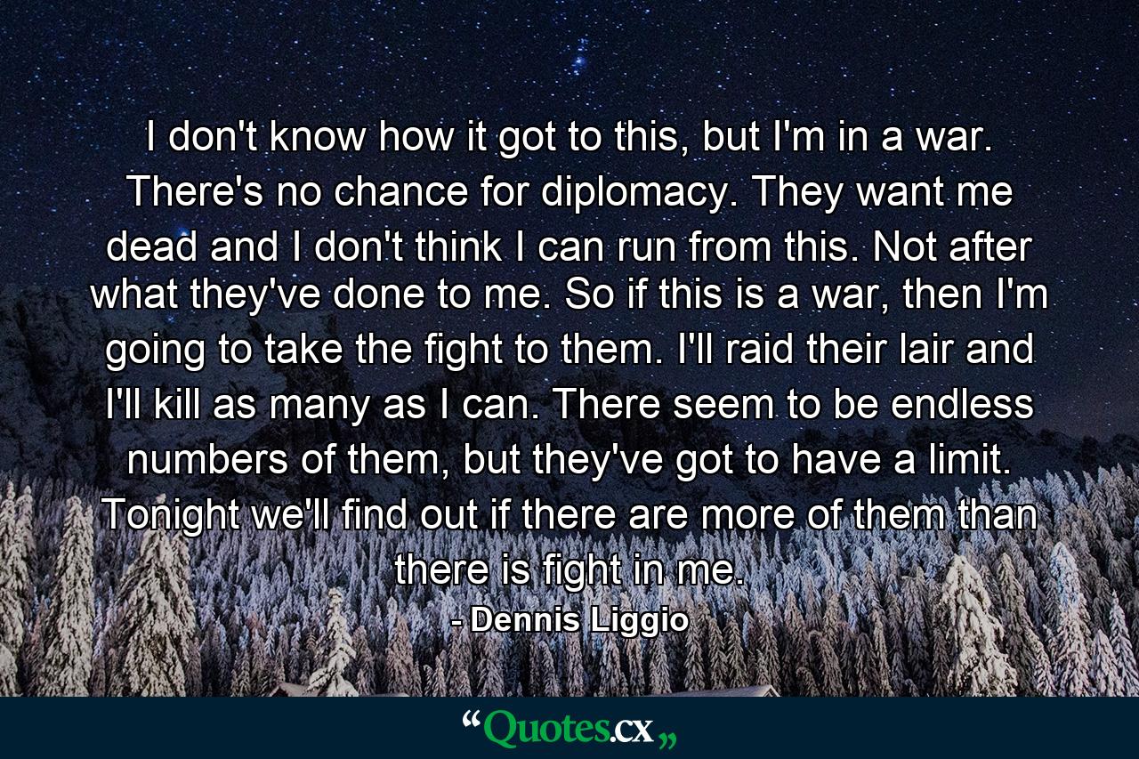 I don't know how it got to this, but I'm in a war. There's no chance for diplomacy. They want me dead and I don't think I can run from this. Not after what they've done to me. So if this is a war, then I'm going to take the fight to them. I'll raid their lair and I'll kill as many as I can. There seem to be endless numbers of them, but they've got to have a limit. Tonight we'll find out if there are more of them than there is fight in me. - Quote by Dennis Liggio