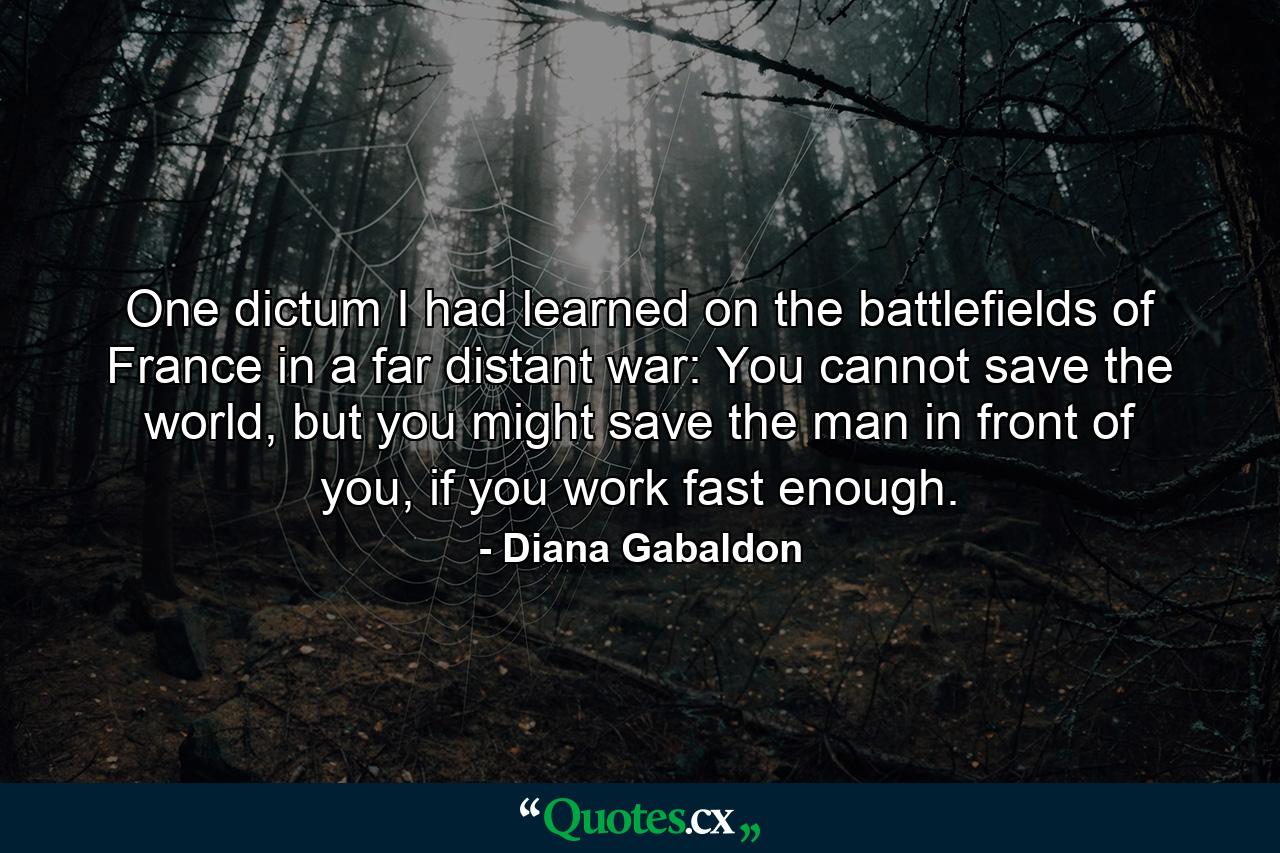 One dictum I had learned on the battlefields of France in a far distant war: You cannot save the world, but you might save the man in front of you, if you work fast enough. - Quote by Diana Gabaldon