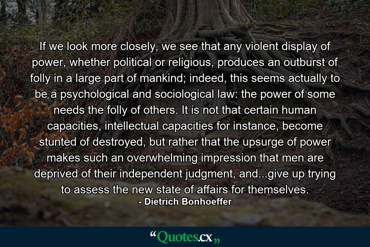 If we look more closely, we see that any violent display of power, whether political or religious, produces an outburst of folly in a large part of mankind; indeed, this seems actually to be a psychological and sociological law: the power of some needs the folly of others. It is not that certain human capacities, intellectual capacities for instance, become stunted of destroyed, but rather that the upsurge of power makes such an overwhelming impression that men are deprived of their independent judgment, and...give up trying to assess the new state of affairs for themselves. - Quote by Dietrich Bonhoeffer