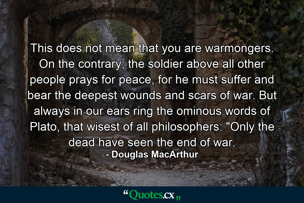 This does not mean that you are warmongers. On the contrary, the soldier above all other people prays for peace, for he must suffer and bear the deepest wounds and scars of war. But always in our ears ring the ominous words of Plato, that wisest of all philosophers: 