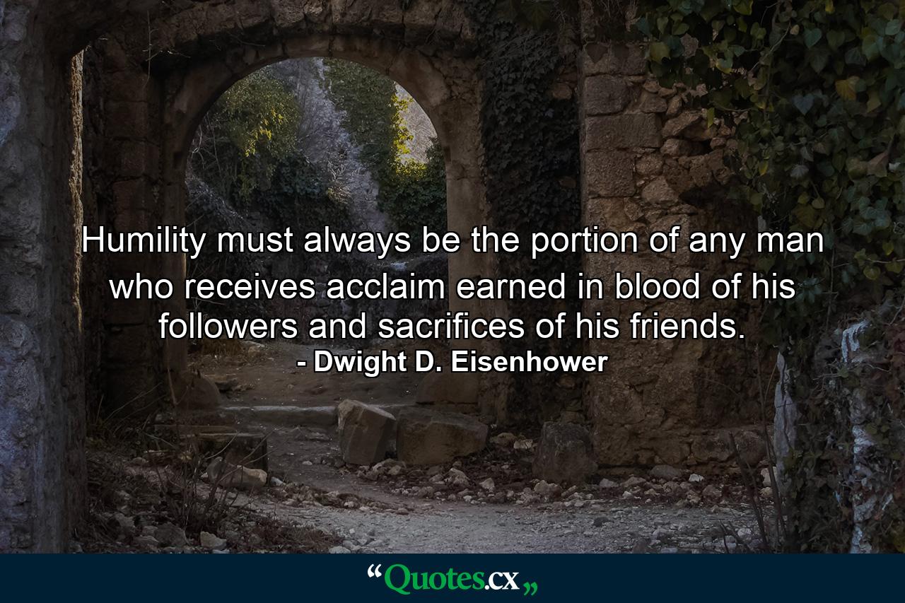 Humility must always be the portion of any man who receives acclaim earned in blood of his followers and sacrifices of his friends. - Quote by Dwight D. Eisenhower