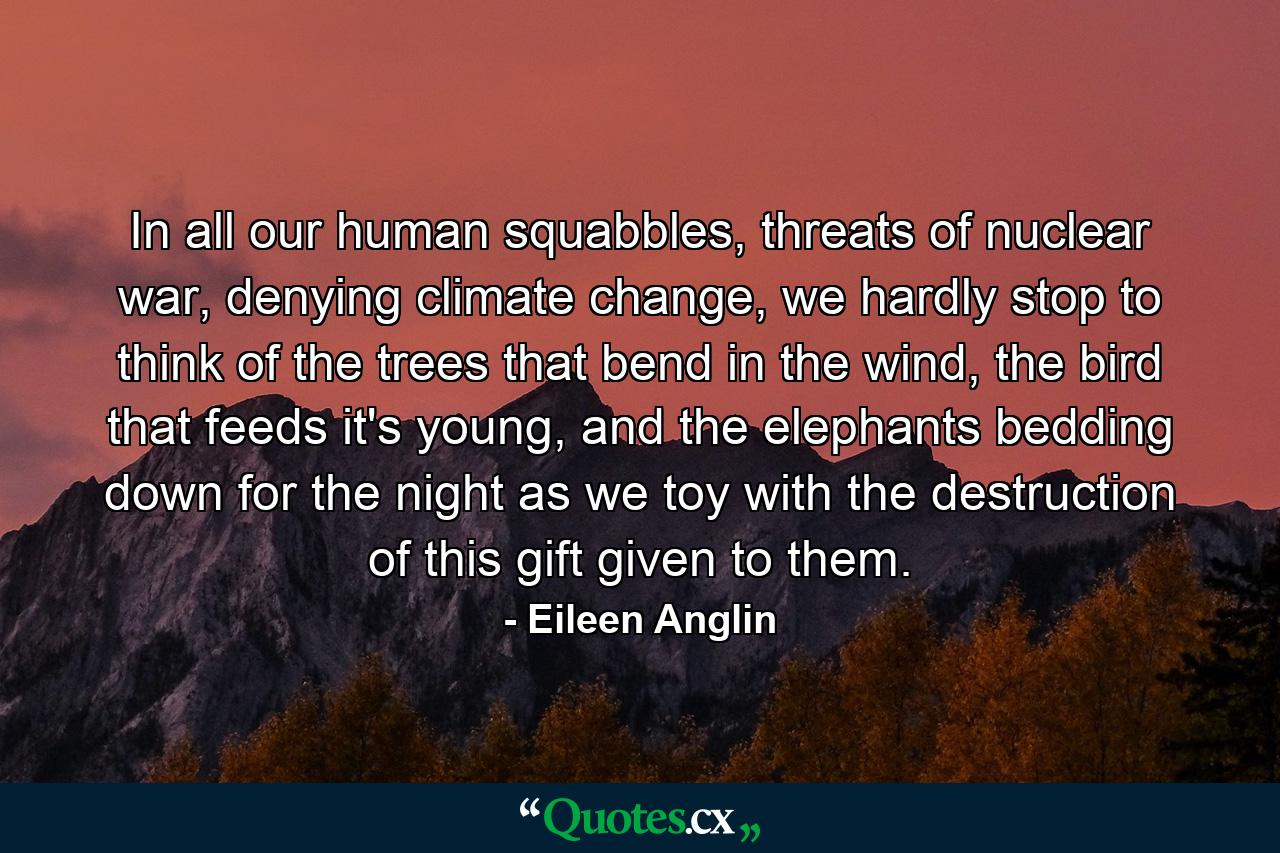 In all our human squabbles, threats of nuclear war, denying climate change, we hardly stop to think of the trees that bend in the wind, the bird that feeds it's young, and the elephants bedding down for the night as we toy with the destruction of this gift given to them. - Quote by Eileen Anglin