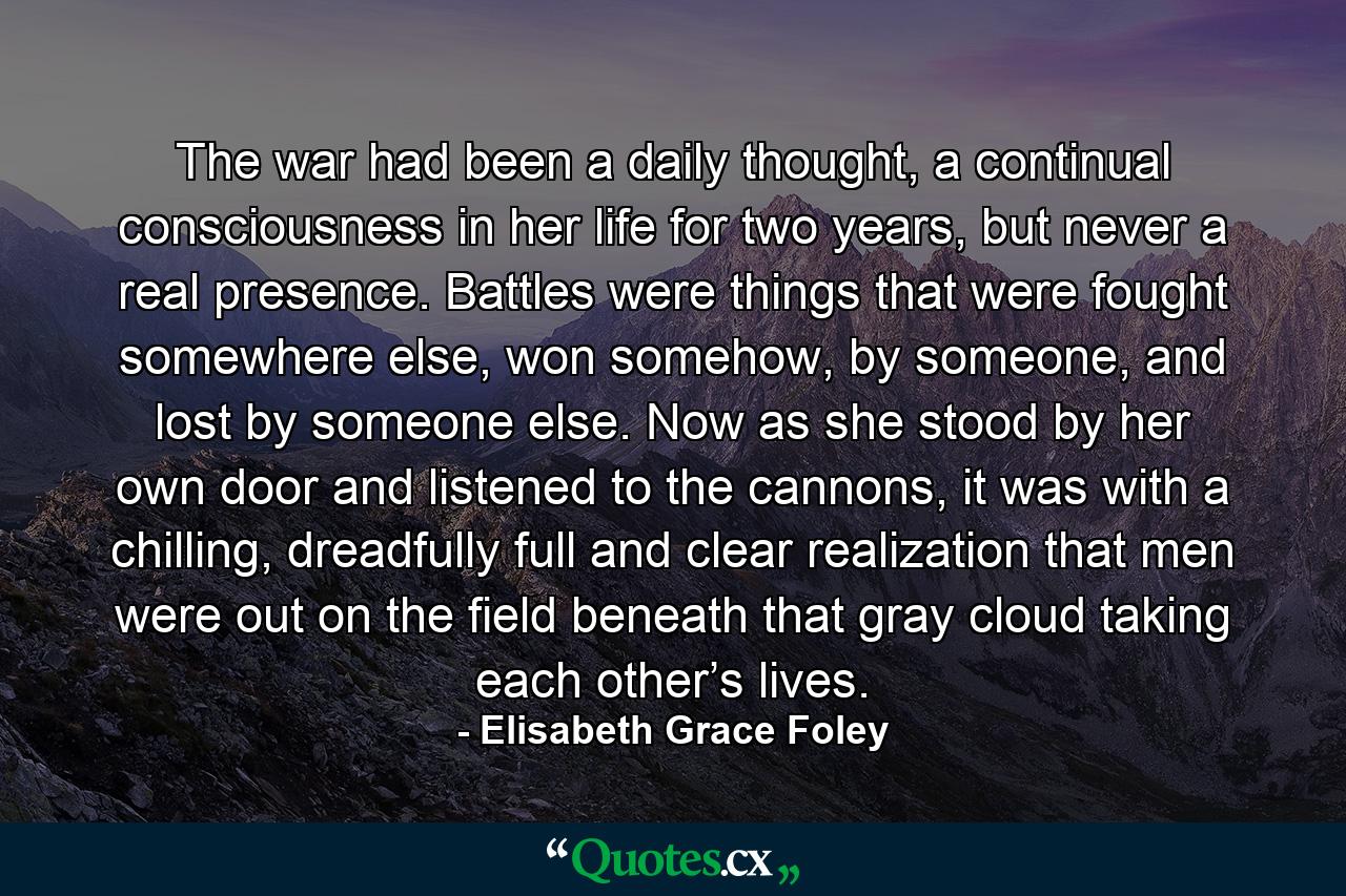 The war had been a daily thought, a continual consciousness in her life for two years, but never a real presence. Battles were things that were fought somewhere else, won somehow, by someone, and lost by someone else. Now as she stood by her own door and listened to the cannons, it was with a chilling, dreadfully full and clear realization that men were out on the field beneath that gray cloud taking each other’s lives. - Quote by Elisabeth Grace Foley