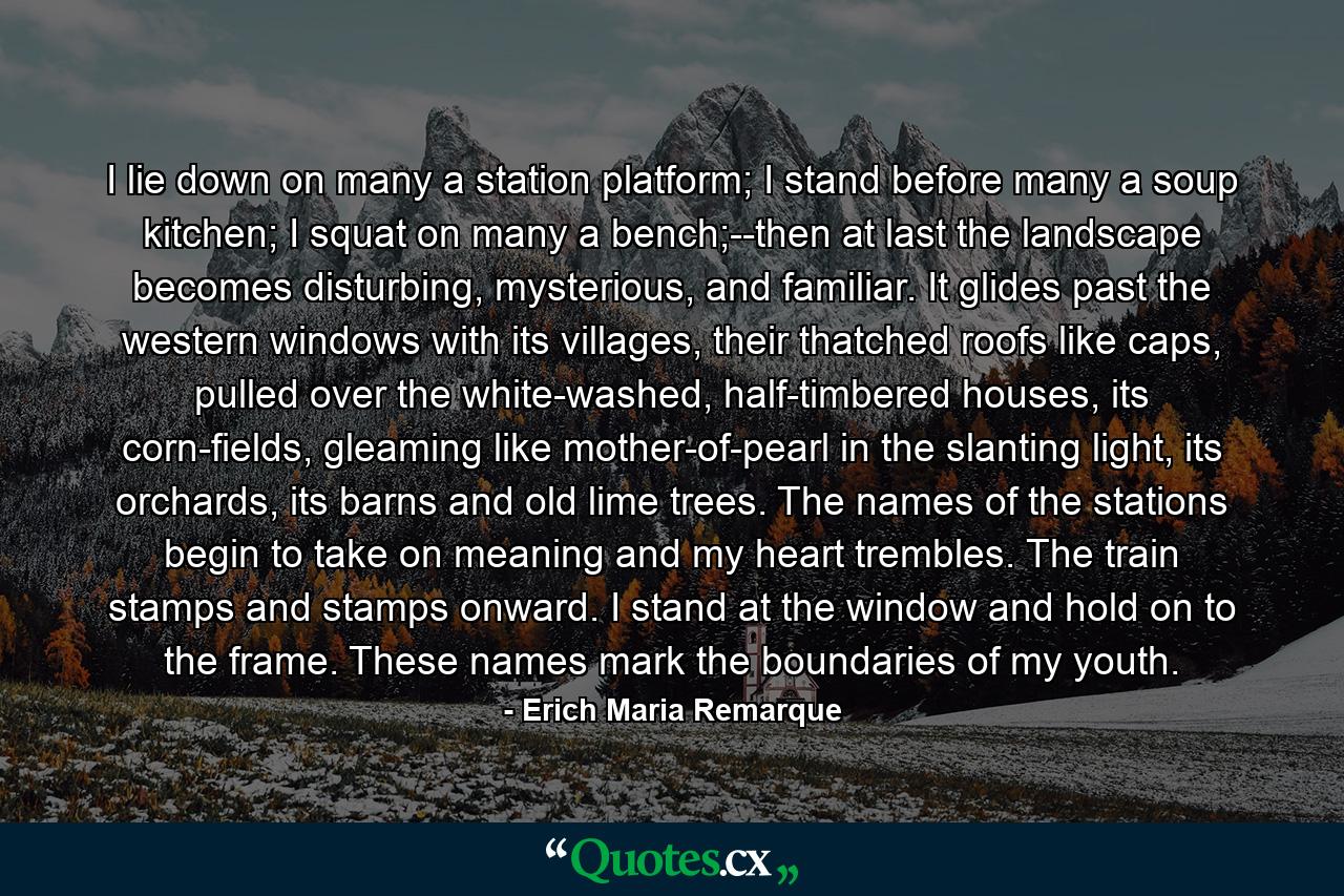 I lie down on many a station platform; I stand before many a soup kitchen; I squat on many a bench;--then at last the landscape becomes disturbing, mysterious, and familiar. It glides past the western windows with its villages, their thatched roofs like caps, pulled over the white-washed, half-timbered houses, its corn-fields, gleaming like mother-of-pearl in the slanting light, its orchards, its barns and old lime trees. The names of the stations begin to take on meaning and my heart trembles. The train stamps and stamps onward. I stand at the window and hold on to the frame. These names mark the boundaries of my youth. - Quote by Erich Maria Remarque