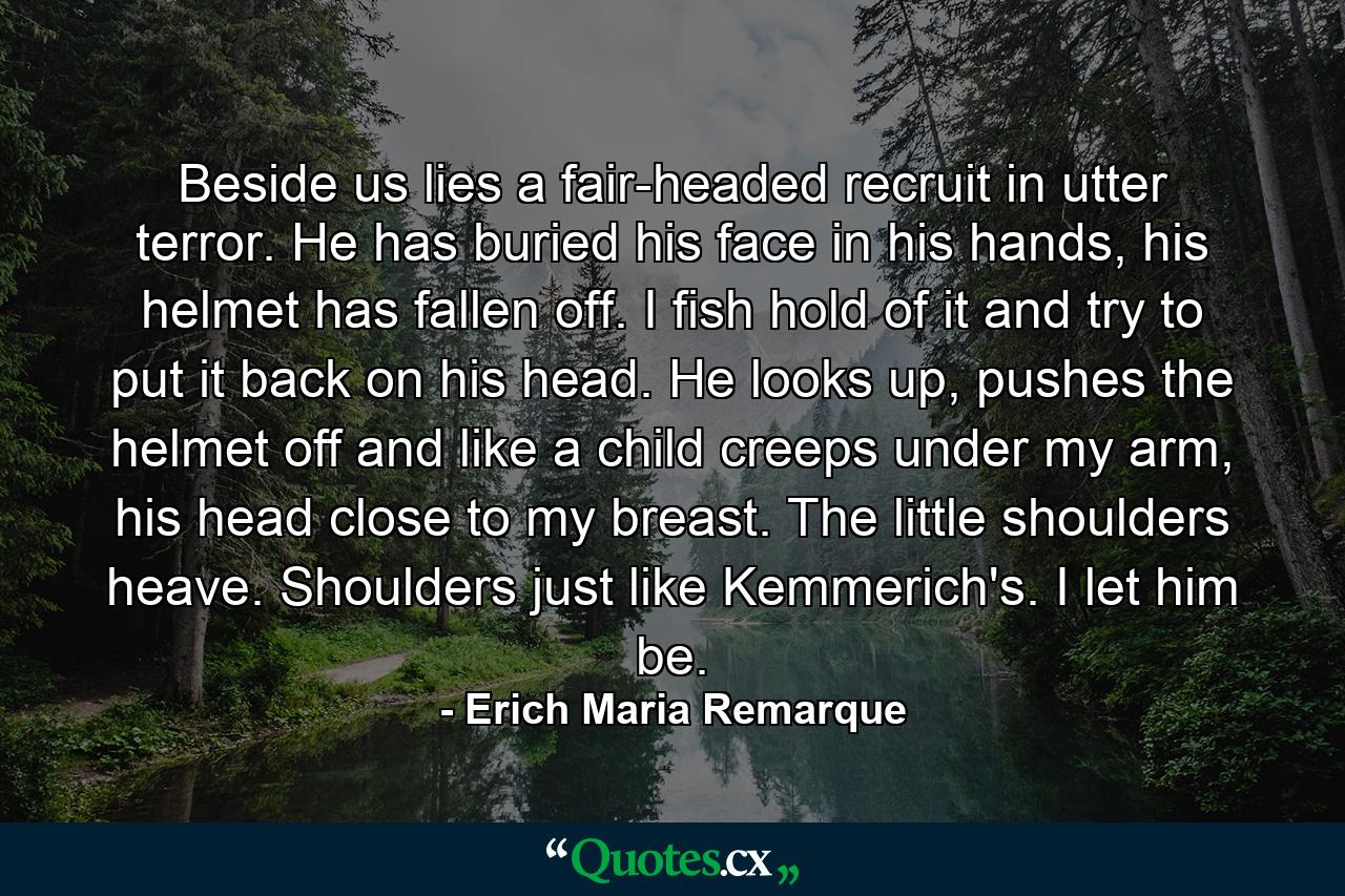 Beside us lies a fair-headed recruit in utter terror. He has buried his face in his hands, his helmet has fallen off. I fish hold of it and try to put it back on his head. He looks up, pushes the helmet off and like a child creeps under my arm, his head close to my breast. The little shoulders heave. Shoulders just like Kemmerich's. I let him be. - Quote by Erich Maria Remarque