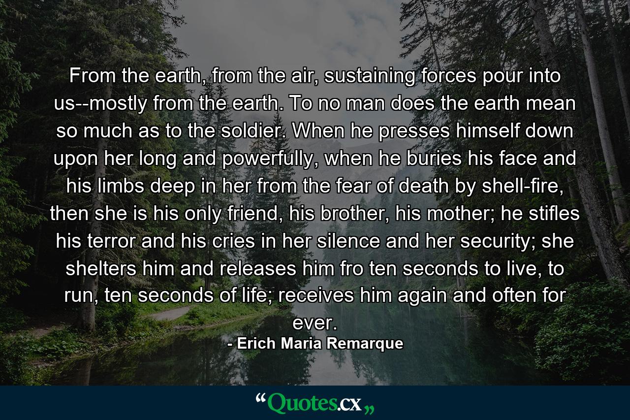 From the earth, from the air, sustaining forces pour into us--mostly from the earth. To no man does the earth mean so much as to the soldier. When he presses himself down upon her long and powerfully, when he buries his face and his limbs deep in her from the fear of death by shell-fire, then she is his only friend, his brother, his mother; he stifles his terror and his cries in her silence and her security; she shelters him and releases him fro ten seconds to live, to run, ten seconds of life; receives him again and often for ever. - Quote by Erich Maria Remarque