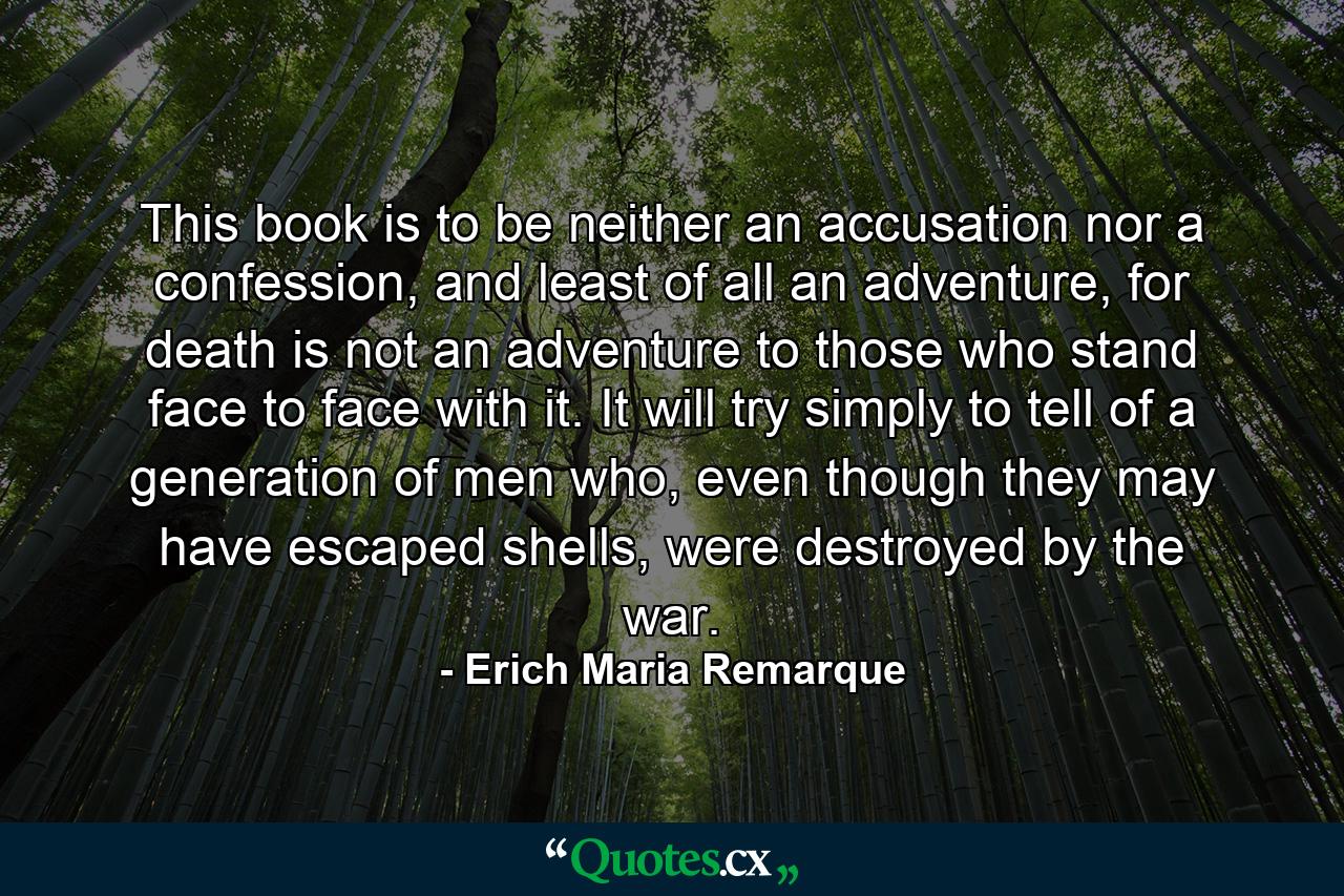 This book is to be neither an accusation nor a confession, and least of all an adventure, for death is not an adventure to those who stand face to face with it. It will try simply to tell of a generation of men who, even though they may have escaped shells, were destroyed by the war. - Quote by Erich Maria Remarque