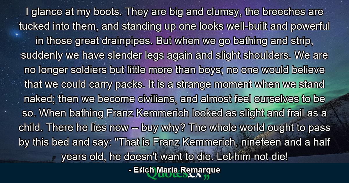 I glance at my boots. They are big and clumsy, the breeches are tucked into them, and standing up one looks well-built and powerful in those great drainpipes. But when we go bathing and strip, suddenly we have slender legs again and slight shoulders. We are no longer soldiers but little more than boys; no one would believe that we could carry packs. It is a strange moment when we stand naked; then we become civilians, and almost feel ourselves to be so. When bathing Franz Kemmerich looked as slight and frail as a child. There he lies now -- buy why? The whole world ought to pass by this bed and say: 