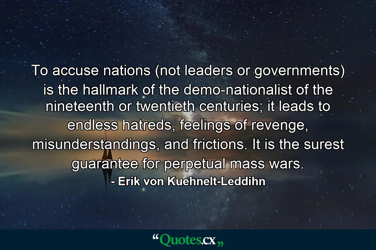 To accuse nations (not leaders or governments) is the hallmark of the demo-nationalist of the nineteenth or twentieth centuries; it leads to endless hatreds, feelings of revenge, misunderstandings, and frictions. It is the surest guarantee for perpetual mass wars. - Quote by Erik von Kuehnelt-Leddihn