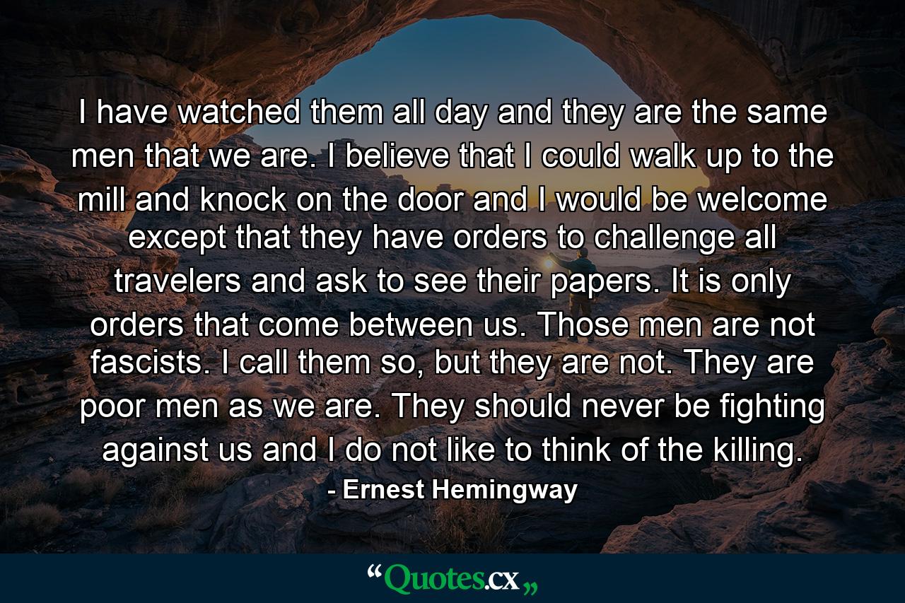 I have watched them all day and they are the same men that we are. I believe that I could walk up to the mill and knock on the door and I would be welcome except that they have orders to challenge all travelers and ask to see their papers. It is only orders that come between us. Those men are not fascists. I call them so, but they are not. They are poor men as we are. They should never be fighting against us and I do not like to think of the killing. - Quote by Ernest Hemingway