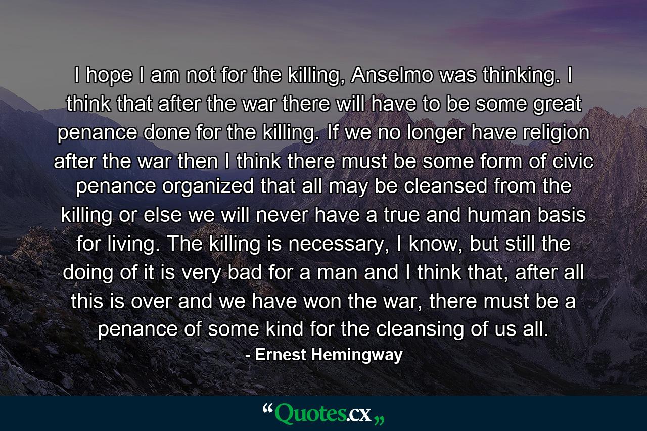 I hope I am not for the killing, Anselmo was thinking. I think that after the war there will have to be some great penance done for the killing. If we no longer have religion after the war then I think there must be some form of civic penance organized that all may be cleansed from the killing or else we will never have a true and human basis for living. The killing is necessary, I know, but still the doing of it is very bad for a man and I think that, after all this is over and we have won the war, there must be a penance of some kind for the cleansing of us all. - Quote by Ernest Hemingway