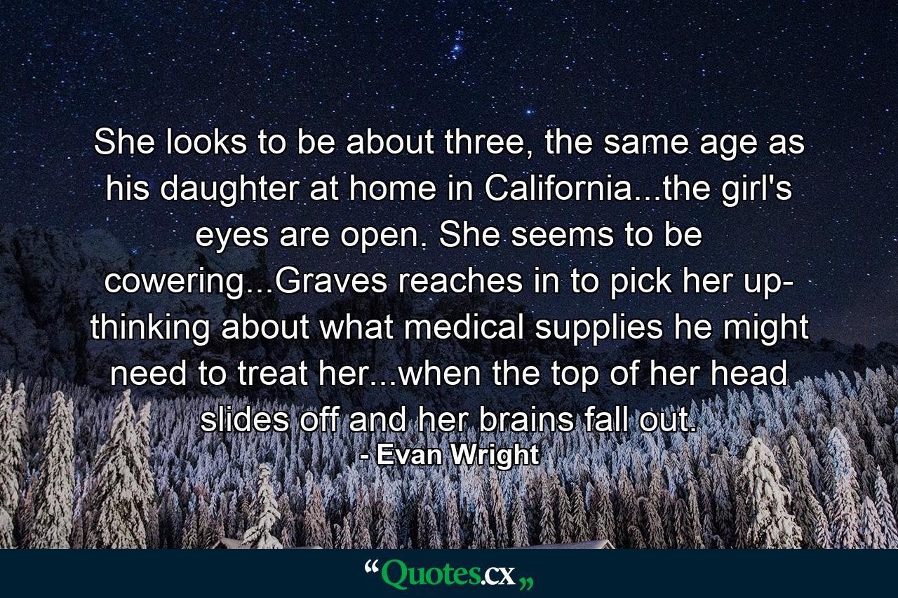 She looks to be about three, the same age as his daughter at home in California...the girl's eyes are open. She seems to be cowering...Graves reaches in to pick her up- thinking about what medical supplies he might need to treat her...when the top of her head slides off and her brains fall out. - Quote by Evan Wright