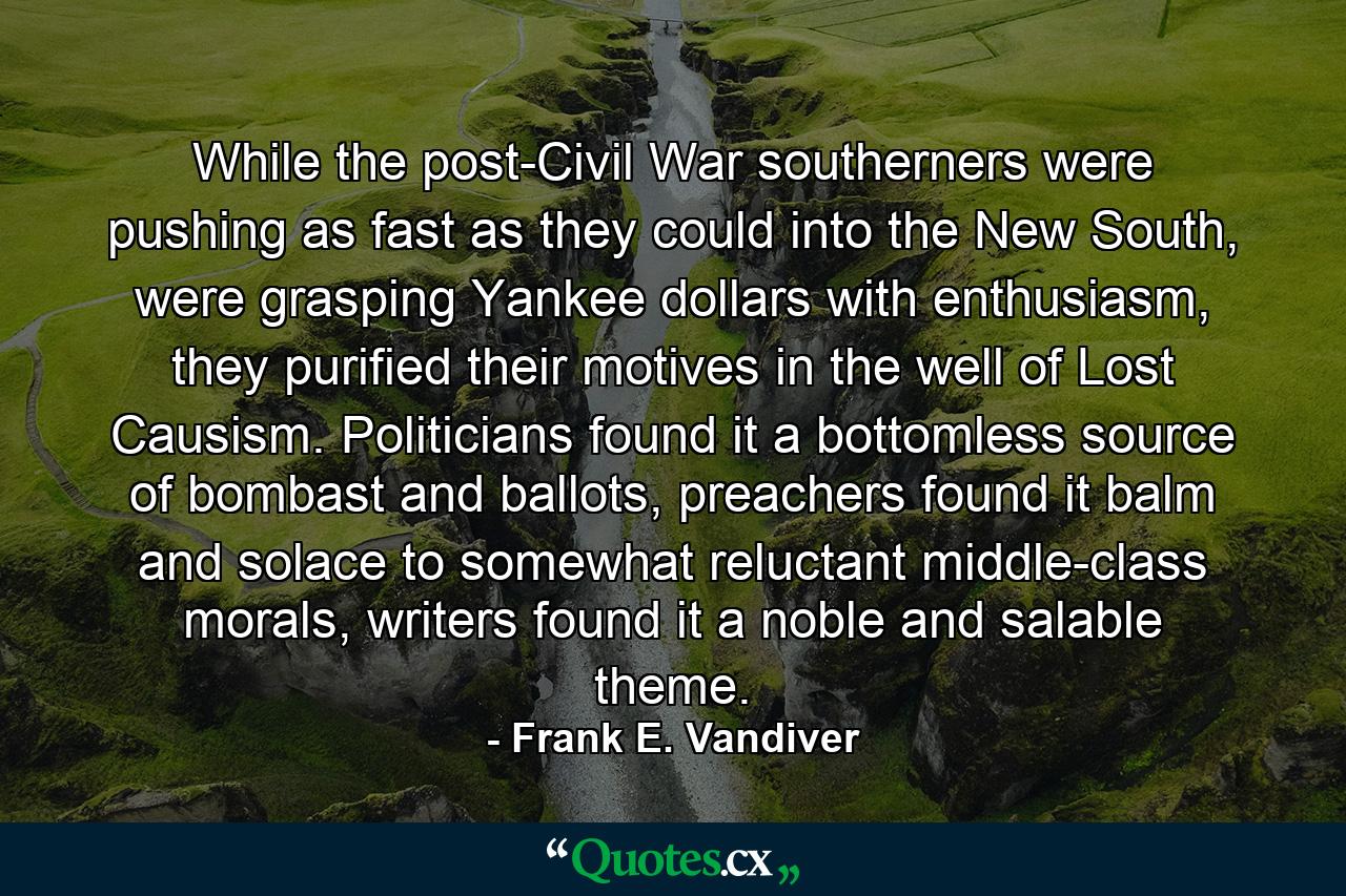 While the post-Civil War southerners were pushing as fast as they could into the New South, were grasping Yankee dollars with enthusiasm, they purified their motives in the well of Lost Causism. Politicians found it a bottomless source of bombast and ballots, preachers found it balm and solace to somewhat reluctant middle-class morals, writers found it a noble and salable theme. - Quote by Frank E. Vandiver