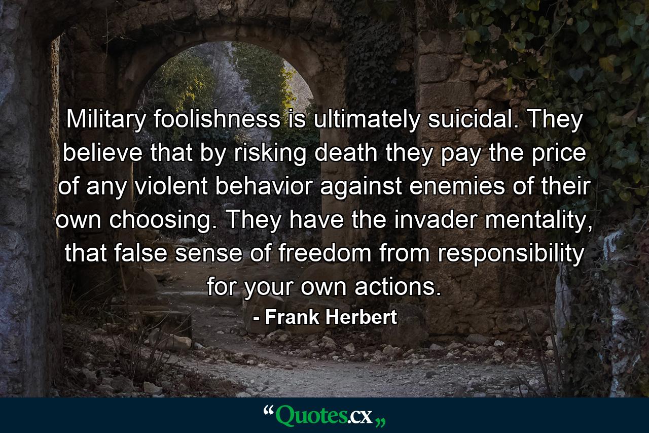 Military foolishness is ultimately suicidal. They believe that by risking death they pay the price of any violent behavior against enemies of their own choosing. They have the invader mentality, that false sense of freedom from responsibility for your own actions. - Quote by Frank Herbert