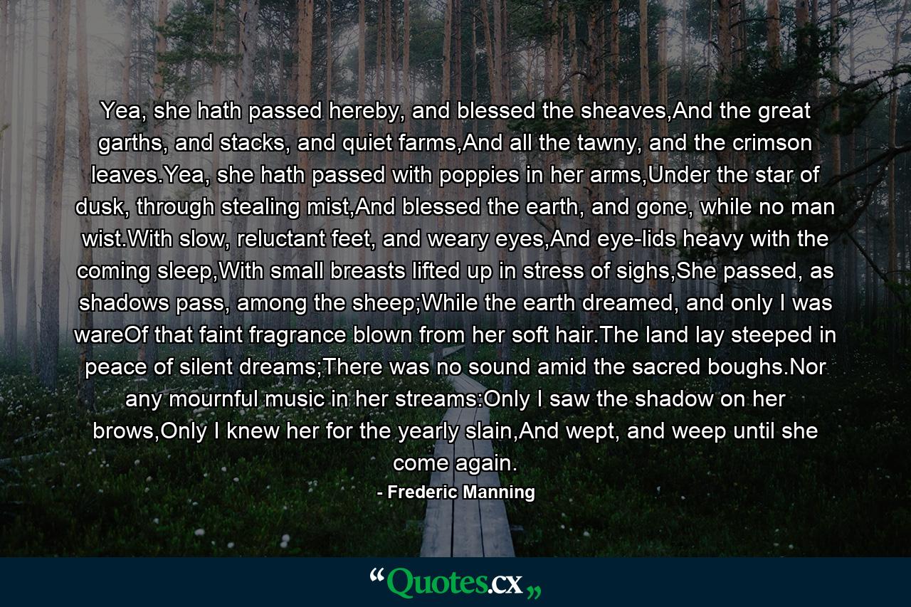 Yea, she hath passed hereby, and blessed the sheaves,And the great garths, and stacks, and quiet farms,And all the tawny, and the crimson leaves.Yea, she hath passed with poppies in her arms,Under the star of dusk, through stealing mist,And blessed the earth, and gone, while no man wist.With slow, reluctant feet, and weary eyes,And eye-lids heavy with the coming sleep,With small breasts lifted up in stress of sighs,She passed, as shadows pass, among the sheep;While the earth dreamed, and only I was wareOf that faint fragrance blown from her soft hair.The land lay steeped in peace of silent dreams;There was no sound amid the sacred boughs.Nor any mournful music in her streams:Only I saw the shadow on her brows,Only I knew her for the yearly slain,And wept, and weep until she come again. - Quote by Frederic Manning