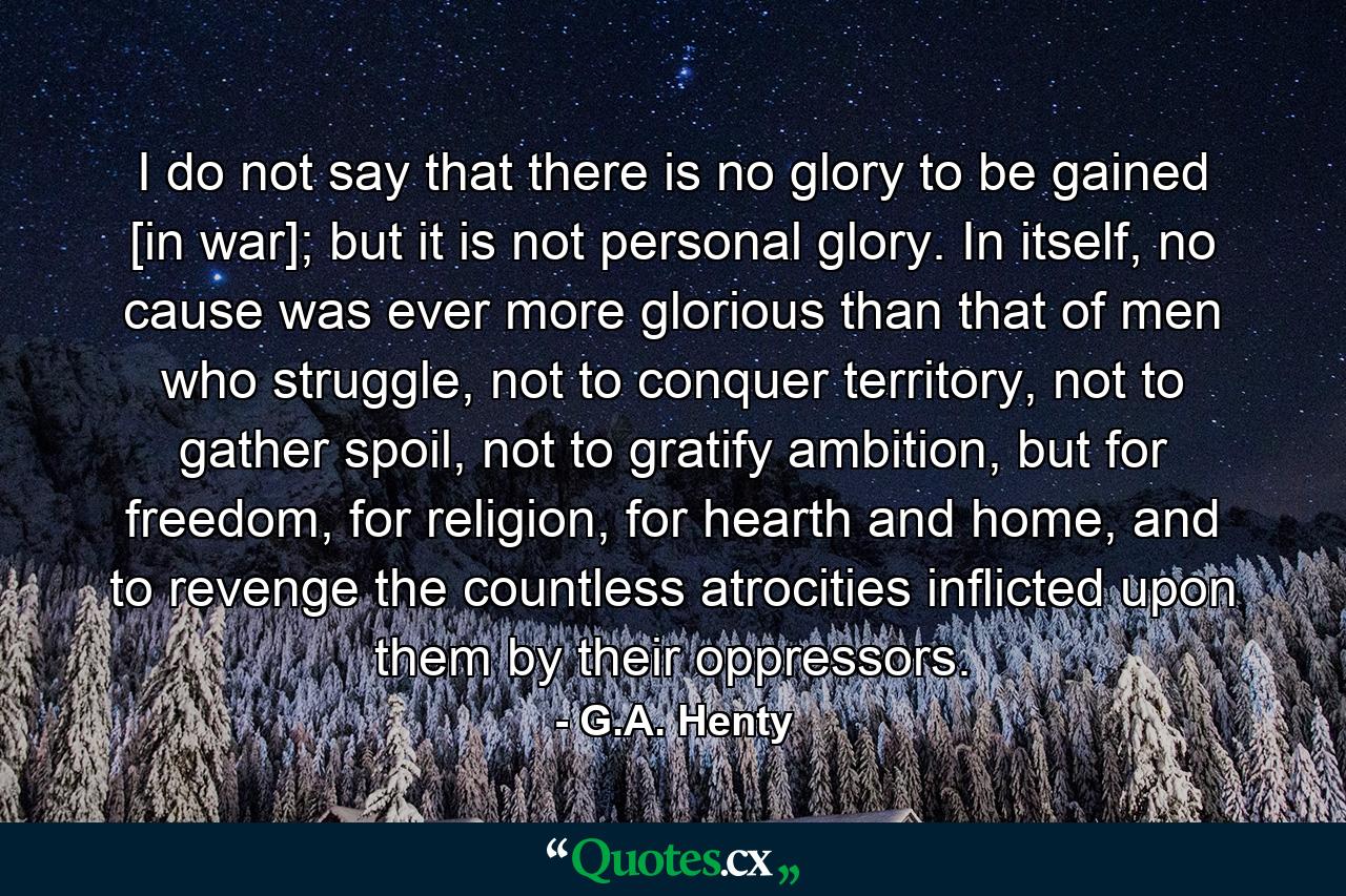 I do not say that there is no glory to be gained [in war]; but it is not personal glory. In itself, no cause was ever more glorious than that of men who struggle, not to conquer territory, not to gather spoil, not to gratify ambition, but for freedom, for religion, for hearth and home, and to revenge the countless atrocities inflicted upon them by their oppressors. - Quote by G.A. Henty