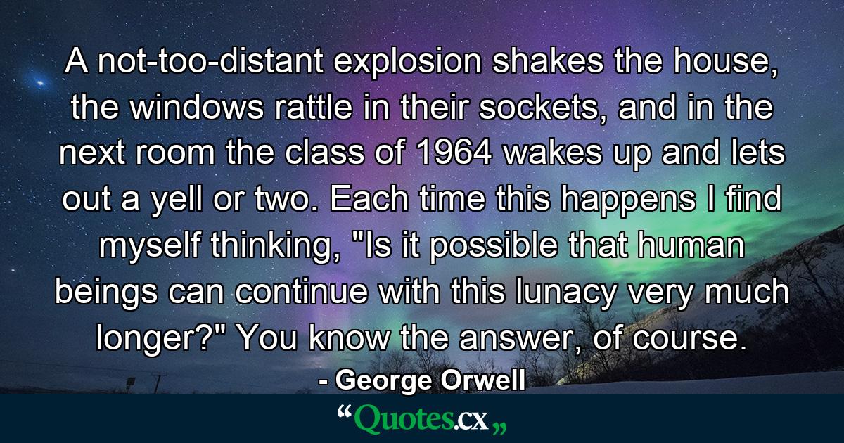 A not-too-distant explosion shakes the house, the windows rattle in their sockets, and in the next room the class of 1964 wakes up and lets out a yell or two. Each time this happens I find myself thinking, 